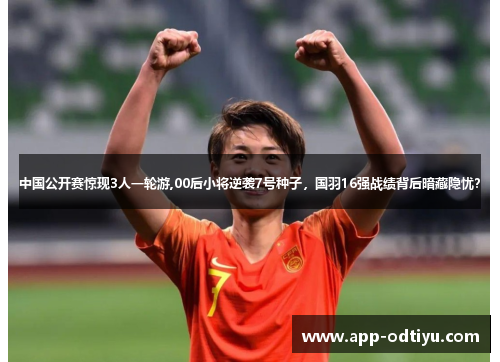 中国公开赛惊现3人一轮游,00后小将逆袭7号种子，国羽16强战绩背后暗藏隐忧？